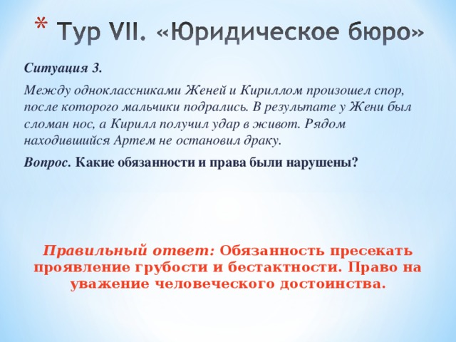 Ситуация 3. Между одноклассниками Женей и Кириллом произошел спор, после которого мальчики подрались. В результате у Жени был сломан нос, а Кирилл получил удар в живот. Рядом находившийся Артем не остановил драку. Вопрос. Какие обязанности и права были нарушены?    Правильный ответ: Обязанность пресекать проявление грубости и бестактности. Право на уважение человеческого достоинства. 