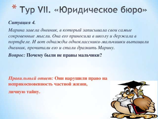 Ситуация 4. Марина завела дневник, в который записывала свои самые сокровенные мысли. Она его приносила в школу и держала в портфеле. И вот однажды одноклассники-мальчишки вытащили дневник, прочитали его и стали дразнить Марину. Вопрос: Почему были не правы мальчики? Правильный ответ: Они нарушили право на неприкосновенность частной жизни, личную тайну.  