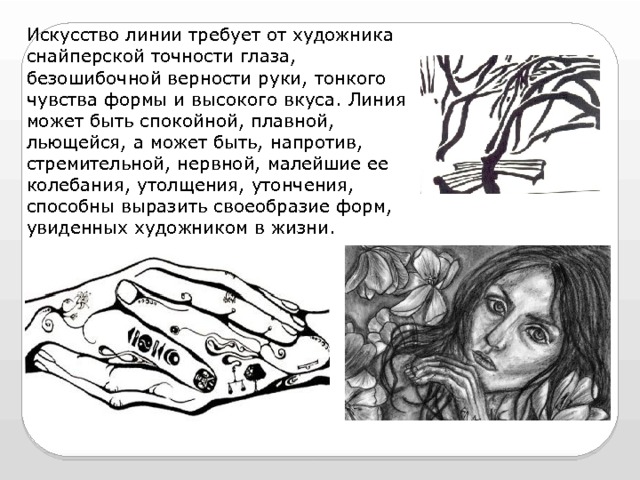 Искусство линии требует от художника снайперской точности глаза, безошибочной верности руки, тонкого чувства формы и высокого вкуса. Линия может быть спокойной, плавной, льющейся, а может быть, напротив, стремительной, нервной, малейшие ее колебания, утолщения, утончения, способны выразить своеобразие форм, увиденных художником в жизни. 