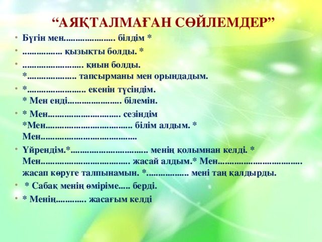  “ Аяқталмаған сөйлемдер” Бүгін мен...................... білдім * ................. қызықты болды. * .......................... қиын болды.  *..................... тапсырманы мен орындадым. *......................... екенін түсіндім.  * Мен енді....................... білемін. * Мен............................... сезіндім  *Мен..................................... білім алдым. * Мен......................................... Үйрендім.*................................. менің қолымнан келді. * Мен...................................... жасай алдым.* Мен.................................... жасап көруге талпынамын. *.................. мені таң қалдырды.  * Сабақ менің өміріме..... берді. * Менің............. жасағым келді    