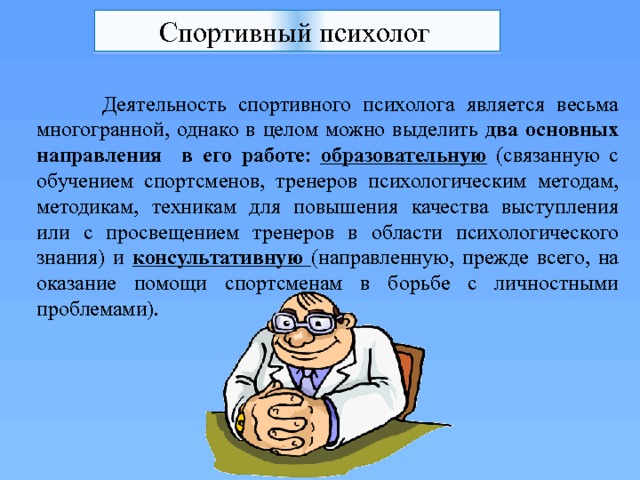 Спортивный психолог   Деятельность спортивного психолога является весьма многогранной, однако в целом можно выделить два основных направления в его работе : образовательную (связанную с обучением спортсменов, тренеров психологическим методам, методикам, техникам для повышения качества выступления или с просвещением тренеров в области психологического знания) и консультативную (направленную, прежде всего, на оказание помощи спортсменам в борьбе с личностными проблемами). 