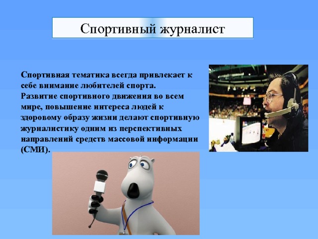 Спортивный журналист Спортивная тематика всегда привлекает к себе внимание любителей спорта. Развитие спортивного движения во всем мире, повышение интереса людей к здоровому образу жизни делают спортивную журналистику одним из перспективных направлений средств массовой информации (СМИ).   