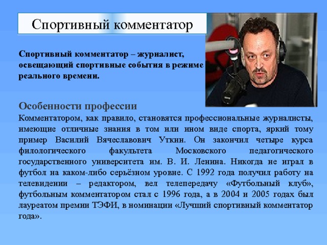 Спортивный комментатор Спортивный комментатор – журналист, освещающий спортивные события в режиме реального времени.   Особенности профессии Комментатором, как правило, становятся профессиональные журналисты, имеющие отличные знания в том или ином виде спорта, яркий тому пример Василий Вячеславович Уткин. Он закончил четыре курса филологического факультета Московского педагогического государственного университета им. В. И. Ленина. Никогда не играл в футбол на каком-либо серьёзном уровне. С 1992 года получил работу на телевидении – редактором, вел телепередачу «Футбольный клуб», футбольным комментатором стал с 1996 года, а в 2004 и 2005 годах был лауреатом премии ТЭФИ, в номинации «Лучший спортивный комментатор года». 