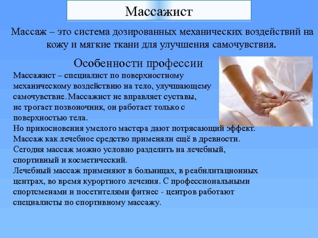Массажист  Массаж – это система дозированных механических воздействий на кожу и мягкие ткани для улучшения самочувствия.   Особенности профессии Массажист – специалист по поверхностному механическому воздействию на тело, улучшающему самочувствие.  Массажист не вправляет суставы, не трогает позвоночник, он работает только с поверхностью тела. Но прикосновения умелого мастера дают потрясающий эффект.  Массаж как лечебное средство применяли ещё в древности. Сегодня массаж можно условно разделить на лечебный, спортивный и косметический.  Лечебный массаж применяют в больницах, в реабилитационных центрах, во время курортного лечения. С профессиональными спортсменами и посетителями фитнес - центров работают специалисты по спортивному массажу. 