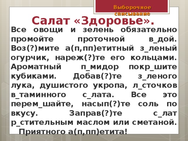 Выборочное списывание Салат «Здоровье».  Все овощи и зелень обязательно промойте проточной в_дой. Воз(?)мите а(п,пп)етитный з_леный огурчик, нареж(?)те его кольцами. Ароматный п_мидор покр_шите кубиками. Добав(?)те з_леного лука, душистого укропа, л_сточков в_таминного с_лата. Все это перем_шайте, насып(?)те соль по вкусу. Заправ(?)те с_лат р_стительным маслом или сметаной. Приятного а(п,пп)етита!