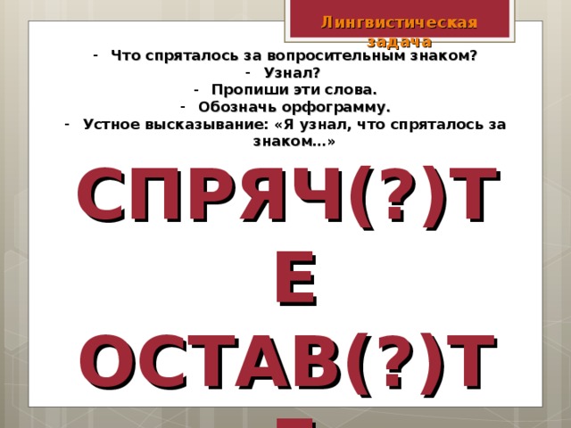 Лингвистическая задача Что спряталось за вопросительным знаком? Узнал? Пропиши эти слова. Обозначь орфограмму. Устное высказывание: «Я узнал, что спряталось за знаком…» СПРЯЧ(?)ТЕ ОСТАВ(?)ТЕ ОТРЕЖ(?)ТЕ