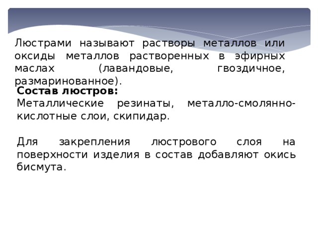 Люстрами называют растворы металлов или оксиды металлов растворенных в эфирных маслах (лавандовые, гвоздичное, размаринованное). Состав люстров: Металлические резинаты, металло-смолянно-кислотные слои, скипидар. Для закрепления люстрового слоя на поверхности изделия в состав добавляют окись бисмута. 