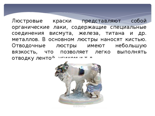 Люстровые краски представляют собой органические лаки, содержащие специальные соединения висмута, железа, титана и др. металлов. В основном люстры наносят кистью. Отводочные люстры имеют небольшую вязкость, что позволяет легко выполнять отводку лентой, усиком и т.д. 