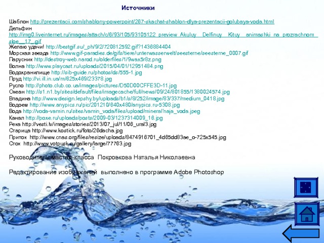 Источники  Шаблон http://prezentacii.com/shablony-powerpoint/267-skachat-shablon-dlya-prezentacii-golubaya-voda.html Дельфин http://img0.liveinternet.ru/images/attach/c/6/93/105/93105122_preview_Akuluy__Delfinuy__Kituy__animashki_na_prozrachnom_sloe__17_.gif Желаю удачи! http://bestgif.su/_ph/9/2/720812592.gif?1436884404 Морская звезда http://www.gif-paradies.de/gifs/tiere/unterwasserwelt/seesterne/seesterne_0007.gif Парусник http://destroy-web.narod.ru/olderfiles/1/9wax5r8z.png Волна http://www.playcast.ru/uploads/2015/04/01/12951484.png Водохранилище http://sib-guide.ru/photos/ds/555-1.jpg Пруд http://vi.ill.in.ua/m/625x469/23378.jpg Русло http://photo.club.co.ua/images/pictures/D50D00CFFE3D-11.jpg Океан http://s1.n1.by/sites/default/files/imagecache/full/news/09/24/801855/1380024574.jpg Впадина http://www.design.lepshy.by/uploads/b1/s/8/252/image/83/337/medium_0418.jpg Водоем http://www.anypics.ru/pic/201210/640x480/anypics.ru-5308.jpg Вода http://voda-vamin.ru/sites/vamin_voda/files/upload/mineral'naja_voda.jpeg Канал http://poxe.ru/uploads/posts/2009-03/1237314009_16.jpg Река http://vesti.lv/images/stories/2013/07_jul/11/06_ural3.jpg Старица http://www.kostick.ru/foto/26dacha.jpg Приток http://www.cnas.org/files/resize/uploads/8474916701_4d65dd83ae_o-725x545.jpg Сток http://www.votpusk.ru/gallery/large/77763.jpg Руководитель мастер-класса  Покровкова Наталья Николаевна Редактирование изображений выполнено в программе Adobe Photoshop  