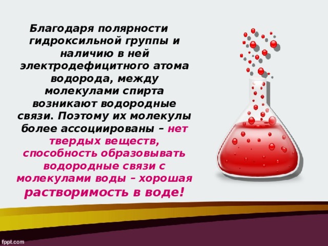 Благодаря полярности гидроксильной группы и наличию в ней электродефицитного атома водорода, между молекулами спирта возникают водородные связи. Поэтому их молекулы более ассоциированы – нет твердых веществ, способность образовывать водородные связи с молекулами воды – хорошая растворимость в воде! 