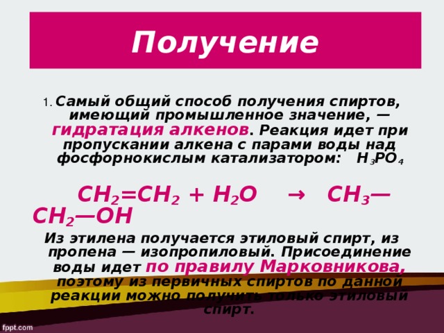 Получение 1. Самый общий способ получения спиртов, имеющий промышленное значение, — гидратация алкенов . Реакция идет при пропускании алкена с парами воды над фосфорно­кислым катализатором:   H 3 PO 4    СН 2 =СН 2 + Н 2 О    →   СН 3 —СН 2 —ОН Из этилена получается этиловый спирт, из пропена — изопропиловый. Присоединение воды идет по правилу Марковникова, поэтому из первичных спиртов по данной реакции можно получить только этиловый спирт. 