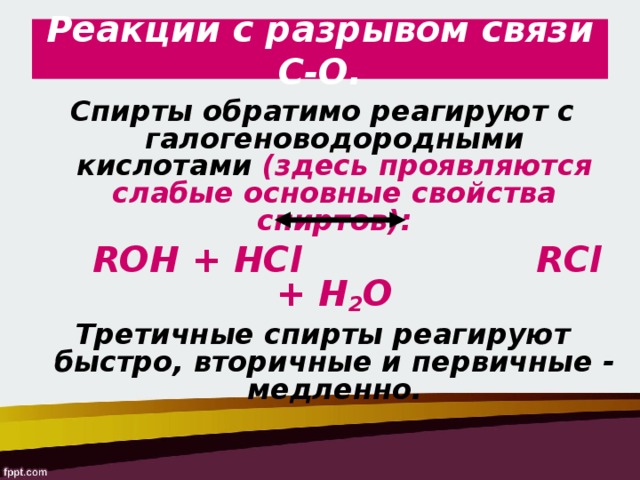 Реакции с разрывом связи С-О. Спирты обратимо реагируют с галогеноводородными кислотами (здесь проявляются слабые основные свойства спиртов):  ROH + HCl     RCl + Н 2 О Третичные спирты реагируют быстро, вторичные и первичные - медленно.  