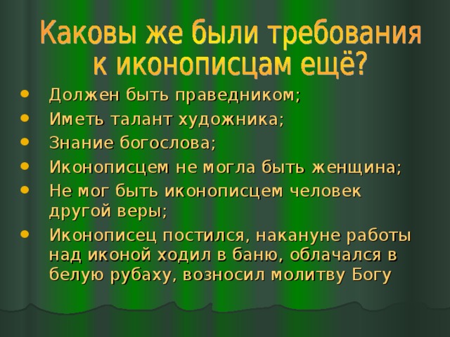 Должен быть праведником; Иметь талант художника; Знание богослова; Иконописцем не могла быть женщина; Не мог быть иконописцем человек другой веры; Иконописец постился, накануне работы над иконой ходил в баню, облачался в белую рубаху, возносил молитву Богу 