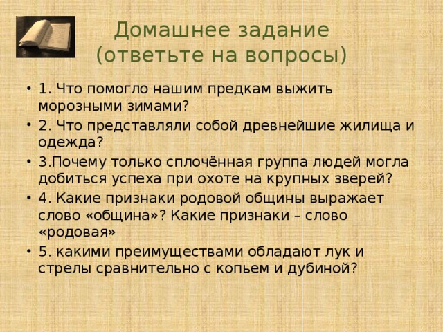 Домашнее задание  (ответьте на вопросы) 1. Что помогло нашим предкам выжить морозными зимами? 2. Что представляли собой древнейшие жилища и одежда? 3.Почему только сплочённая группа людей могла добиться успеха при охоте на крупных зверей? 4. Какие признаки родовой общины выражает слово «община»? Какие признаки – слово «родовая» 5. какими преимуществами обладают лук и стрелы сравнительно с копьем и дубиной? 