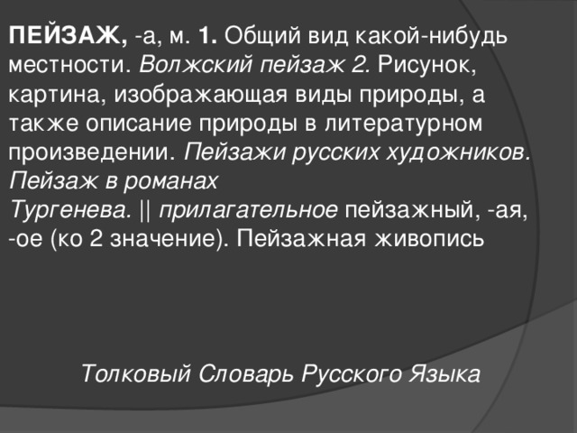 ПЕЙЗАЖ,  -а, м.  1.  Общий вид какой-нибудь местности.  Волжский пейзаж 2.  Рисунок, картина, изображающая виды природы, а также описание природы в литературном произведении.  Пейзажи русских художников. Пейзаж в романах Тургенева.  ||  прилагательное  пейзажный, -ая, -ое (ко 2 значение). Пейзажная живопись    Толковый Словарь Русского Языка 