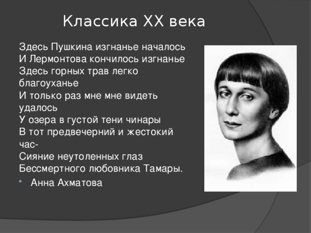 Классика ХХ века Здесь Пушкина изгнанье началось   И Лермонтова кончилось изгнанье   Здесь горных трав легко благоуханье   И только раз мне мне видеть удалось   У озера в густой тени чинары   В тот предвечерний и жестокий час-   Сияние неутоленных глаз   Бессмертного любовника Тамары. Анна Ахматова 