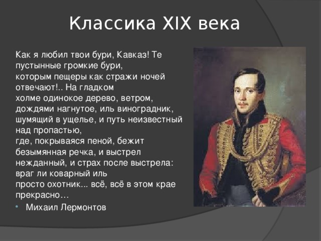 Классика ХIХ века Как я любил твои бури, Кавказ! Те пустынные громкие бури,  которым пещеры как стражи ночей отвечают!.. На гладком  холме одинокое дерево, ветром, дождями нагнутое, иль виноградник,  шумящий в ущелье, и путь неизвестный над пропастью,  где, покрываяся пеной, бежит безымянная речка, и выстрел  нежданный, и страх после выстрела: враг ли коварный иль  просто охотник... всё, всё в этом крае прекрасно… Михаил Лермонтов 