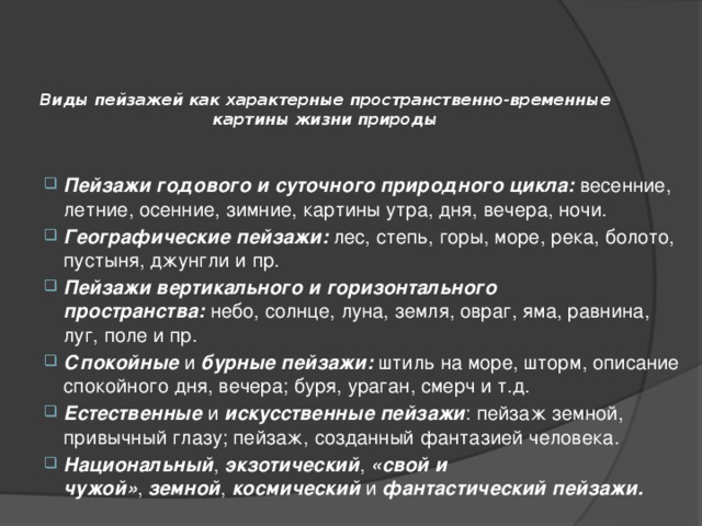 Виды пейзажей как характерные пространственно-временные картины жизни природы   Пейзажи годового и суточного природного цикла:  весенние, летние, осенние, зимние, картины утра, дня, вечера, ночи. Географические пейзажи:  лес, степь, горы, море, река, болото, пустыня, джунгли и пр. Пейзажи вертикального и горизонтального пространства:  небо, солнце, луна, земля, овраг, яма, равнина, луг, поле и пр. Спокойные  и  бурные пейзажи:  штиль на море, шторм, описание спокойного дня, вечера; буря, ураган, смерч и т.д. Естественные  и  искусственные пейзажи : пейзаж земной, привычный глазу; пейзаж, созданный фантазией человека. Национальный ,  экзотический ,  «свой и чужой» ,  земной ,  космический  и  фантастический пейзажи. 