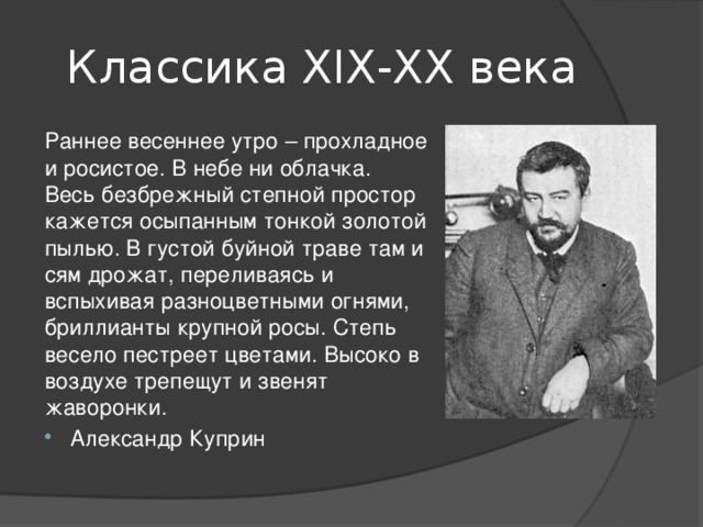 Классика ХIХ-ХХ века Раннее весеннее утро – прохладное и росистое. В небе ни облачка. Весь безбрежный степной простор кажется осыпанным тонкой золотой пылью. В густой буйной траве там и сям дрожат, переливаясь и вспыхивая разноцветными огнями, бриллианты крупной росы. Степь весело пестреет цветами. Высоко в воздухе трепещут и звенят жаворонки. Александр Куприн 