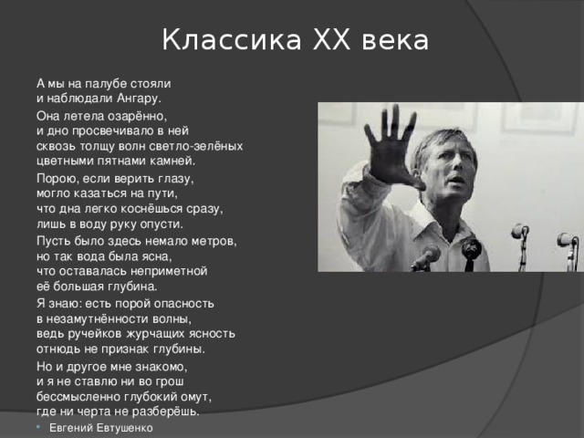 Классика ХХ века А мы на палубе стояли  и наблюдали Ангару. Она летела озарённо,  и дно просвечивало в ней  сквозь толщу волн светло-зелёных  цветными пятнами камней. Порою, если верить глазу,  могло казаться на пути,  что дна легко коснёшься сразу,  лишь в воду руку опусти. Пусть было здесь немало метров,  но так вода была ясна,  что оставалась неприметной  её большая глубина. Я знаю: есть порой опасность  в незамутнённости волны,  ведь ручейков журчащих ясность  отнюдь не признак глубины. Но и другое мне знакомо,  и я не ставлю ни во грош  бессмысленно глубокий омут,  где ни черта не разберёшь. Евгений Евтушенко 