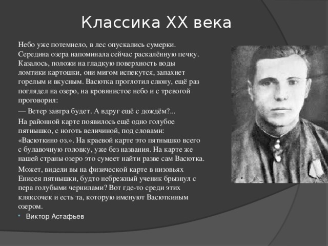 Классика ХХ века Небо уже потемнело, в лес опускались сумерки. Середина озера напоминала сейчас раскалённую печку. Казалось, положи на гладкую поверхность воды ломтики картошки, они мигом испекутся, запахнет горелым и вкусным. Васютка проглотил слюну, ещё раз поглядел на озеро, на кровянистое небо и с тревогой проговорил: —  Ветер завтра будет. А вдруг ещё с дождём?... На районной карте появилось ещё одно голубое пятнышко, с ноготь величиной, под словами: «Васюткино оз.». На краевой карте это пятнышко всего с булавочную головку, уже без названия. На карте же нашей страны озеро это сумеет найти разве сам Васютка. Может, видели вы на физической карте в низовьях Енисея пятнышки, будто небрежный ученик брызнул с пера голубыми чернилами? Вот где-то среди этих кляксочек и есть та, которую именуют Васюткиным озером. Виктор Астафьев 