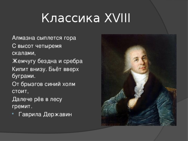 Классика ХVIII Алмазна сыплется гора С высот четыремя скалами, Жемчугу бездна и сребра Кипит внизу. Бьёт вверх буграми. От брызгов синий холм стоит, Далече рёв в лесу гремит. Гаврила Державин 