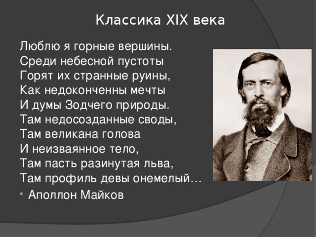 Классика ХIХ века Люблю я горные вершины.  Среди небесной пустоты  Горят их странные руины,  Как недоконченны мечты  И думы Зодчего природы.  Там недосозданные своды,  Там великана голова  И неизваянное тело,  Там пасть разинутая льва,  Там профиль девы онемелый… Аполлон Майков 