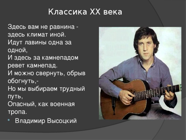 Классика ХХ века Здесь вам не равнина - здесь климат иной.  Идут лавины одна за одной,  И здесь за камнепадом ревет камнепад.  И можно свернуть, обрыв обогнуть,-  Но мы выбираем трудный путь,  Опасный, как военная тропа. Владимир Высоцкий 