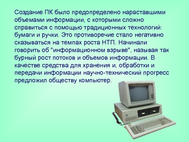 Создание ПК было предопределено нараставшими объемами информации, с которыми сложно справиться с помощью традиционных технологий: бумаги и ручки. Это противоречие стало негативно сказываться на темпах роста НТП. Начинали говорить об 