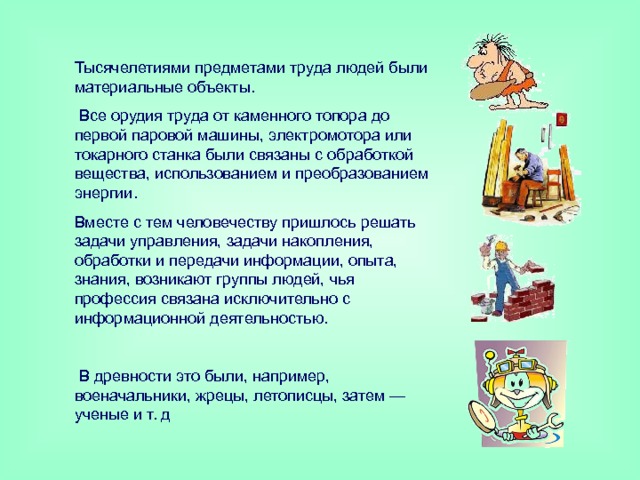 Тысячелетиями предметами труда людей были материальные объекты.  Все орудия труда от каменного топора до первой паровой машины, электромотора или токарного станка были связаны с обработкой вещества, использованием и преобразованием энергии. Вместе с тем человечеству пришлось решать задачи управления, задачи накопления, обработки и передачи информации, опыта, знания, возникают группы людей, чья профессия связана исключительно с информационной деятельностью.  В древности это были, например, военачальники, жрецы, летописцы, затем — ученые и т. д 