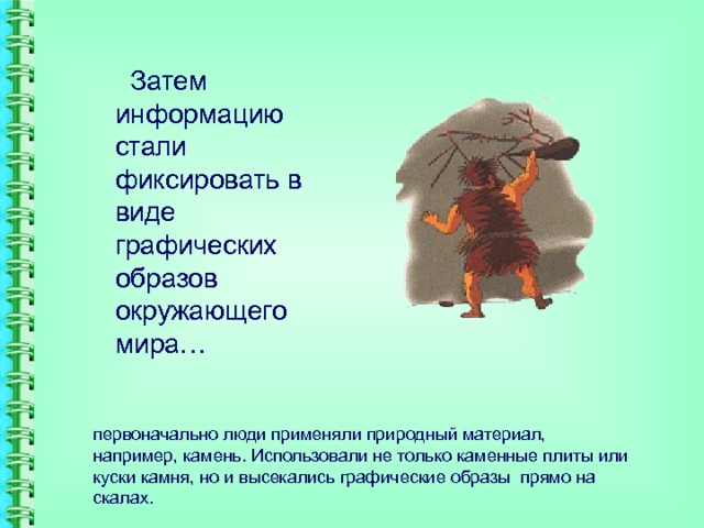  Затем информацию стали фиксировать в виде графических образов окружающего мира… первоначально люди применяли природный материал, например, камень. Использовали не только каменные плиты или куски камня, но и высекались графические образы прямо на скалах. 