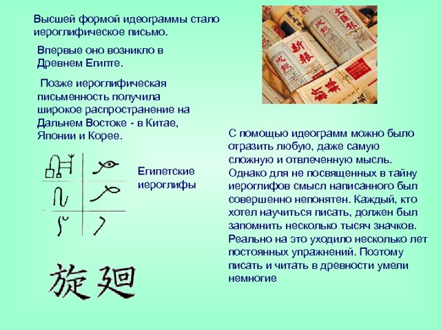 Высшей формой идеограммы стало иероглифическое письмо. Впервые оно возникло в Древнем Египте.  Позже иероглифическая письменность получила широкое распространение на Дальнем Востоке - в Китае, Японии и Корее. С помощью идеограмм можно было отразить любую, даже самую сложную и отвлеченную мысль. Однако для не посвященных в тайну иероглифов смысл написанного был совершенно непонятен. Каждый, кто хотел научиться писать, должен был запомнить несколько тысяч значков. Реально на это уходило несколько лет постоянных упражнений. Поэтому писать и читать в древности умели немногие Египетские иероглифы 