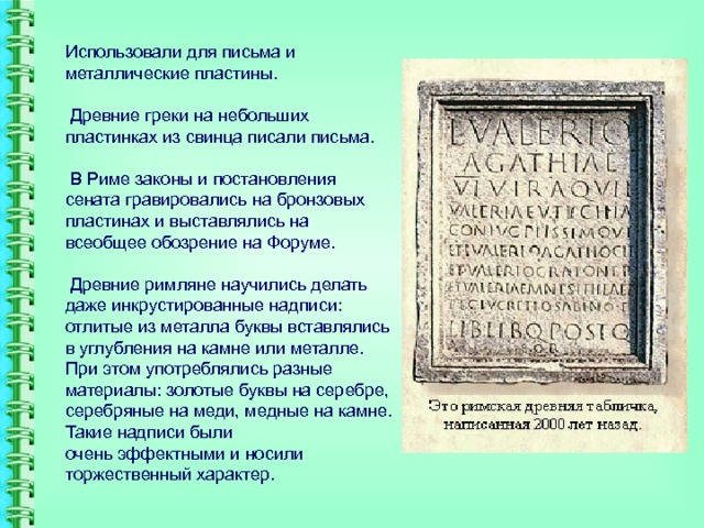 Использовали для письма и металлические пластины.   Древние греки на небольших пластинках из свинца писали письма.   В Риме законы и постановления сената гравировались на бронзовых пластинах и выставлялись на всеобщее обозрение на Форуме.   Древние римляне научились делать даже инкрустированные надписи: отлитые из металла буквы вставлялись в углубления на камне или металле. При этом употреблялись разные материалы: золотые буквы на серебре, серебряные на меди, медные на камне. Такие надписи были  очень эффектными и носили торжественный характер.   