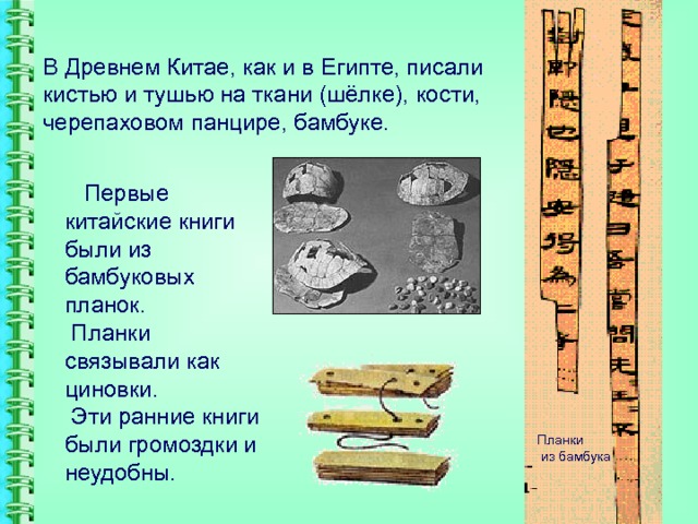 В Древнем Китае, как и в Египте, писали кистью и тушью на ткани (шёлке), кости, черепаховом панцире, бамбуке.  Первые китайские книги были из бамбуковых планок.  Планки связывали как циновки.  Эти ранние книги были громоздки и неудобны. Планки  из бамбука 