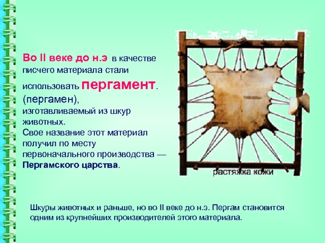 Во II веке до н.э  в качестве писчего материала стали использовать  пергамент .(пергамен),  изготавливаемый из шкур животных.  Свое название этот материал получил по месту первоначального производства — Пергамского царства . Шкуры животных и раньше, но во II веке до н.э. Пергам становится одним из крупнейших производителей этого материала. 