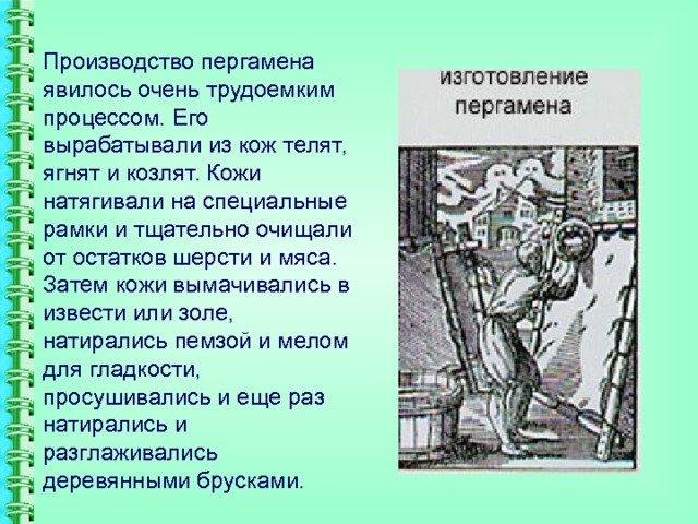 Производство пергамена явилось очень трудоемким процессом. Его вырабатывали из кож телят, ягнят и козлят. Кожи натягивали на специальные рамки и тщательно очищали от остатков шерсти и мяса. Затем кожи вымачивались в извести или золе, натирались пемзой и мелом для гладкости, просушивались и еще раз натирались и разглаживались деревянными брусками. 