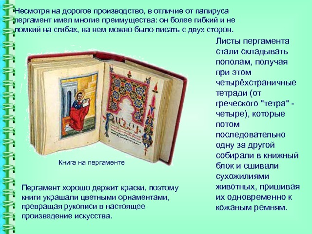 Несмотря на дорогое производство, в отличие от папируса пергамент имел многие преимущества: он более гибкий и не ломкий на сгибах, на нем можно было писать с двух сторон.   Листы пергамента стали складывать пополам, получая при этом четырёхстраничные тетради (от греческого 