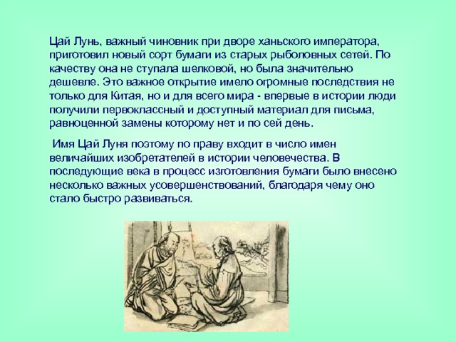 Цай Лунь, важный чиновник при дворе ханьского императора, приготовил новый сорт бумаги из старых рыболовных сетей. По качеству она не ступала шелковой, но была значительно дешевле. Это важное открытие имело огромные последствия не только для Китая, но и для всего мира - впервые в истории люди получили первоклассный и доступный материал для письма, равноценной замены которому нет и по сей день.  Имя Цай Луня поэтому по праву входит в число имен величайших изобретателей в истории человечества. В последующие века в процесс изготовления бумаги было внесено несколько важных усовершенствований, благодаря чему оно стало быстро развиваться. 