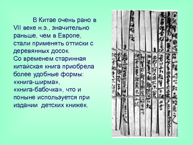  В Китае очень рано в VII веке н.э., значительно раньше, чем в Европе, стали применять оттиски с деревянных досок.  Со временем старинная китайская книга приобрела более удобные формы: «книга-ширма», «книга-бабочка», что и поныне используется при издании детских книжек. 