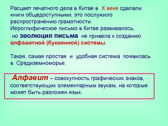 Расцвет печатного дела в Китае в X веке сделали книги общедоступными, это послужило распространению грамотности.  Иероглифическое письмо в Китае развивалось,  но  эволюция письма не привела к созданию алфавитной (буквенной) системы .   Такая, самая простая и удобная система появилась в Средиземноморье.    Алфавит  – совокупность графических знаков, соответствующих элементарным звукам, на которые может быть разложен язык.    
