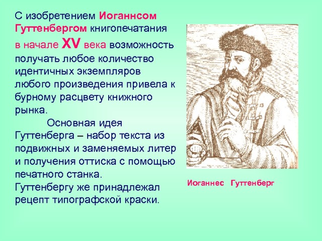 С изобретением Иоганнсом  Гуттенбергом книгопечатания  в начале X V  века возможность получать любое количество идентичных экземпляров любого произведения привела к бурному расцвету книжного рынка.  Основная идея Гуттенберга – набор текста из подвижных и заменяемых литер и получения оттиска с помощью печатного станка.  Гуттенбергу же принадлежал рецепт типографской краски. Иоганнес Гуттенберг 