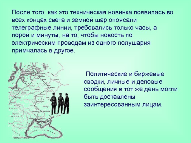 После того, как это техническая новинка появилась во всех концах света и земной шар опоясали телеграфные линии, требовались только часы, а порой и минуты, на то, чтобы новость по электрическим проводам из одного полушария примчалась в другое.    Политические и биржевые сводки, личные и деловые сообщения в тот же день могли быть доставлены заинтересованным лицам.   