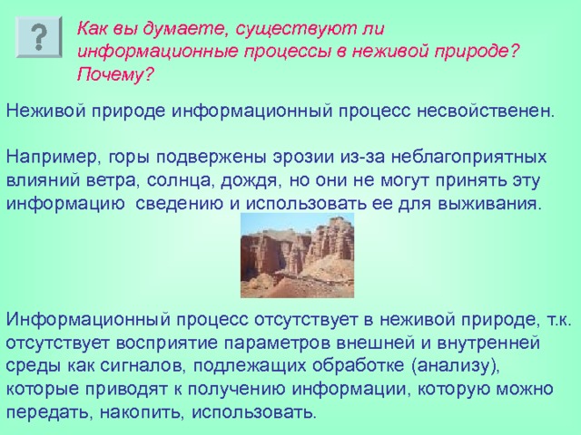 Как вы думаете, существуют ли информационные процессы в неживой природе? Почему? Неживой природе информационный процесс несвойственен. Например, горы подвержены эрозии из-за неблагоприятных влияний ветра, солнца, дождя, но они не могут принять эту информацию сведению и использовать ее для выживания. Информационный процесс отсутствует в неживой природе, т.к. отсутствует восприятие параметров внешней и внутренней среды как сигналов, подлежащих обработке (анализу), которые приводят к получению информации, которую можно передать, накопить, использовать. 