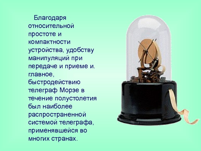  Благодаря относительной простоте и компактности устройства, удобству манипуляций при передаче и приеме и. главное, быстродействию телеграф Морзе в течение полустолетия был наиболее распространенной системой телеграфа, применявшейся во многих странах . 
