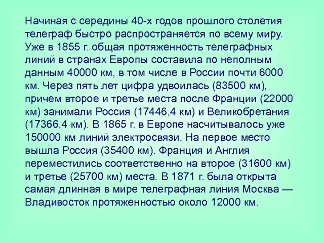 Начиная с середины 40-х годов прошлого столетия телеграф быстро распространяется по всему миру. Уже в 1855 г. общая протяженность телеграфных линий в странах Европы составила по неполным данным 40000 км, в том числе в России почти 6000 км. Через пять лет цифра удвоилась (83500 км), причем второе и третье места после Франции (22000 км) занимали Россия (17446,4 км) и Великобретания (17366,4 км). В 1865 г. в Европе насчитывалось уже 150000 км линий электросвязи. На первое место вышла Россия (35400 км). Франция и Англия переместились соответственно на второе (31600 км) и третье (25700 км) места. В 1871 г. была открыта самая длинная в мире телеграфная линия Москва — Владивосток протяженностью около 12000 км. 