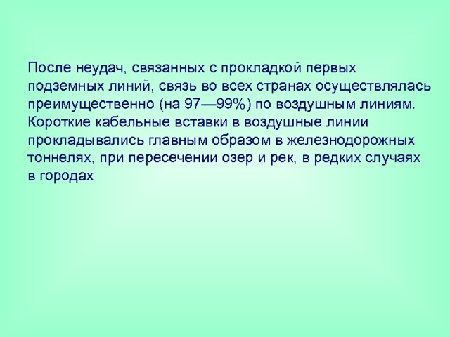 После неудач, связанных с прокладкой первых подземных линий, связь во всех странах осуществлялась преимущественно (на 97—99%) по воздушным линиям. Короткие кабельные вставки в воздушные линии прокладывались главным образом в железнодорожных тоннелях, при пересечении озер и рек, в редких случаях в городах 