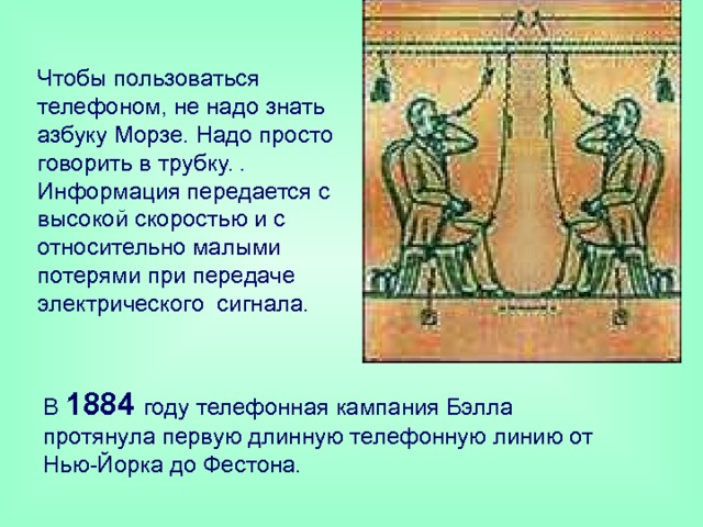  Чтобы пользоваться телефоном, не надо знать азбуку Морзе. Надо просто говорить в трубку. . Информация передается с высокой скоростью и с относительно малыми потерями при передаче электрического сигнала. В 1884 году телефонная кампания Бэлла протянула первую длинную телефонную линию от Нью-Йорка до Фестона. 