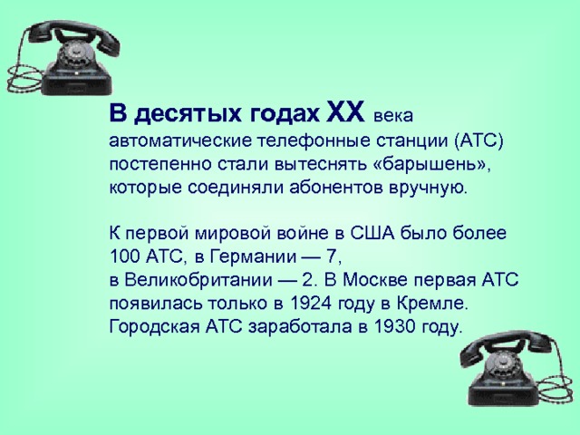 В десятых годах  XX  века автоматические телефонные станции (АТС) постепенно стали вытеснять «барышень», которые соединяли абонентов вручную.   К первой мировой войне в США было более 100 АТС, в Германии — 7, в Великобритании — 2. В Москве первая АТС появилась только в 1924 году в Кремле. Городская АТС заработала в 1930 году. 