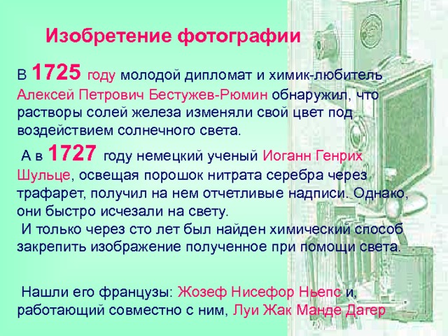 Изобретение фотографии В 1725  году молодой дипломат и химик-любитель  Алексей Петрович Бестужев-Рюмин обнаружил, что растворы солей железа изменяли свой цвет под воздействием солнечного света.  А в 1727  году немецкий ученый Иоганн Генрих Шульце , освещая порошок нитрата серебра через трафарет, получил на нем отчетливые надписи. Однако, они быстро исчезали на свету.  И только через сто лет был найден химический способ закрепить изображение полученное при помощи света.    Нашли его французы: Жозеф Нисефор Ньепс и, работающий совместно с ним, Луи Жак Манде Дагер  