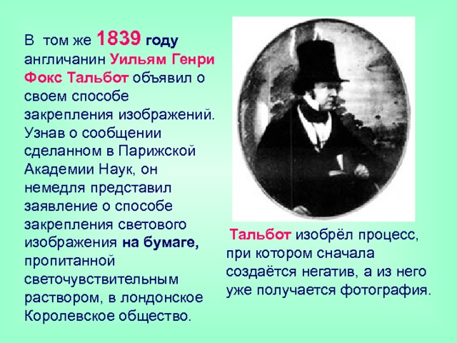 В том же 1839  году англичанин Уильям Генри Фокс Тальбот объявил о своем способе закрепления изображений. Узнав о сообщении сделанном в Парижской Академии Наук, он немедля представил заявление о способе закрепления светового изображения на бумаге, пропитанной светочувствительным раствором, в лондонское Королевское общество.  Тальбот изобрёл процесс, при котором сначала создаётся негатив, а из него уже получается фотография. 